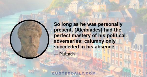 So long as he was personally present, [Alcibiades] had the perfect mastery of his political adversaries; calumny only succeeded in his absence.