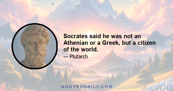 Socrates said he was not an Athenian or a Greek, but a citizen of the world.