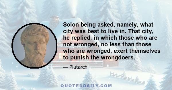 Solon being asked, namely, what city was best to live in. That city, he replied, in which those who are not wronged, no less than those who are wronged, exert themselves to punish the wrongdoers.