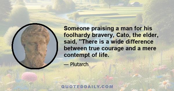 Someone praising a man for his foolhardy bravery, Cato, the elder, said, ''There is a wide difference between true courage and a mere contempt of life.