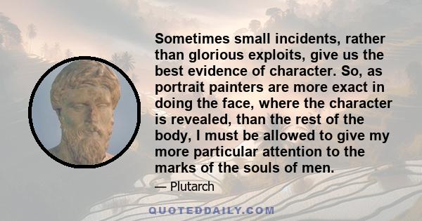 Sometimes small incidents, rather than glorious exploits, give us the best evidence of character. So, as portrait painters are more exact in doing the face, where the character is revealed, than the rest of the body, I