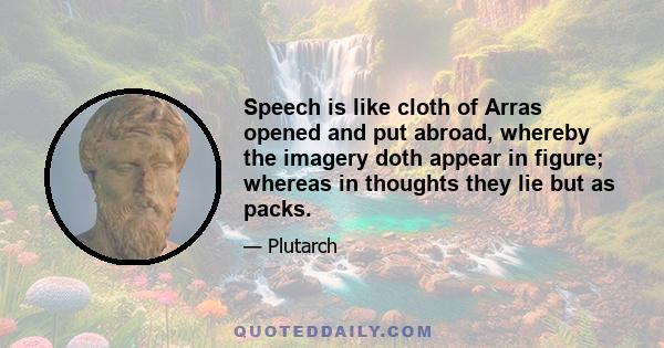 Speech is like cloth of Arras opened and put abroad, whereby the imagery doth appear in figure; whereas in thoughts they lie but as packs.