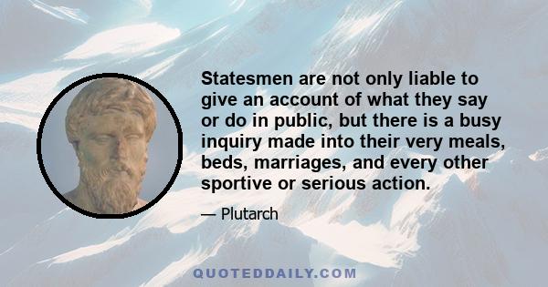 Statesmen are not only liable to give an account of what they say or do in public, but there is a busy inquiry made into their very meals, beds, marriages, and every other sportive or serious action.