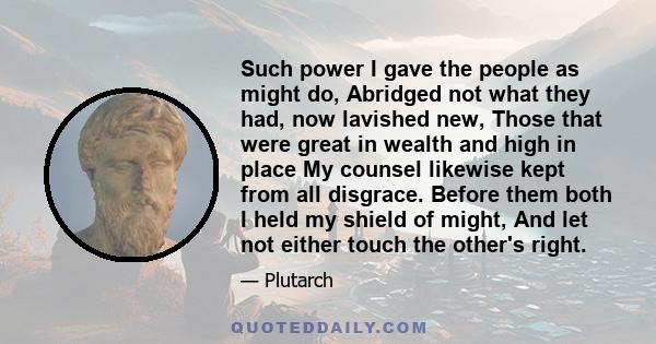 Such power I gave the people as might do, Abridged not what they had, now lavished new, Those that were great in wealth and high in place My counsel likewise kept from all disgrace. Before them both I held my shield of