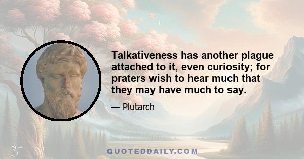 Talkativeness has another plague attached to it, even curiosity; for praters wish to hear much that they may have much to say.