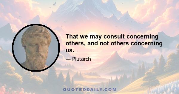 That we may consult concerning others, and not others concerning us.