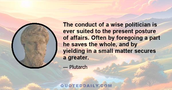 The conduct of a wise politician is ever suited to the present posture of affairs. Often by foregoing a part he saves the whole, and by yielding in a small matter secures a greater.