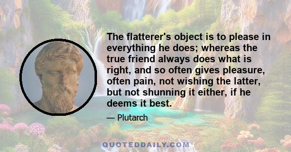 The flatterer's object is to please in everything he does; whereas the true friend always does what is right, and so often gives pleasure, often pain, not wishing the latter, but not shunning it either, if he deems it