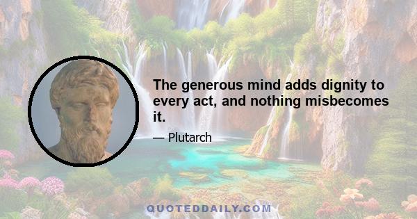 The generous mind adds dignity to every act, and nothing misbecomes it.