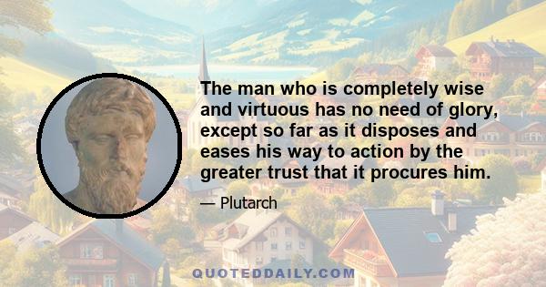 The man who is completely wise and virtuous has no need of glory, except so far as it disposes and eases his way to action by the greater trust that it procures him.