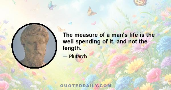 The measure of a man's life is the well spending of it, and not the length.