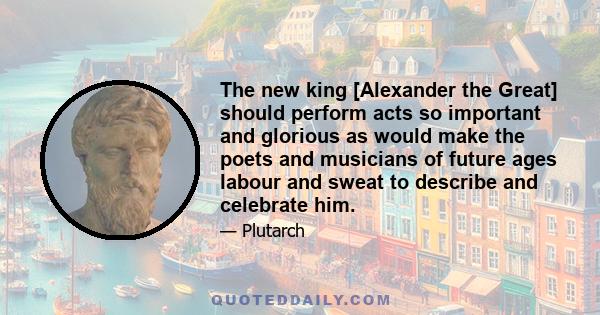 The new king [Alexander the Great] should perform acts so important and glorious as would make the poets and musicians of future ages labour and sweat to describe and celebrate him.