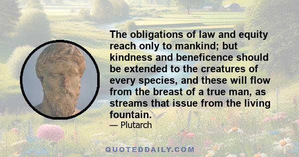 The obligations of law and equity reach only to mankind; but kindness and beneficence should be extended to the creatures of every species, and these will flow from the breast of a true man, as streams that issue from