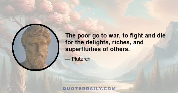 The poor go to war, to fight and die for the delights, riches, and superfluities of others.