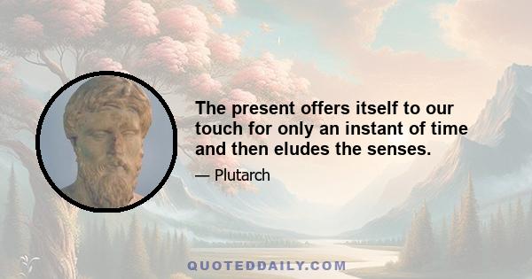 The present offers itself to our touch for only an instant of time and then eludes the senses.