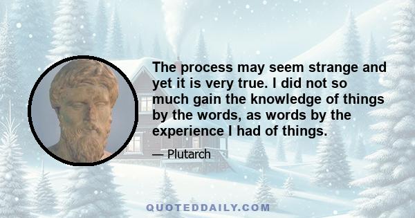 The process may seem strange and yet it is very true. I did not so much gain the knowledge of things by the words, as words by the experience I had of things.