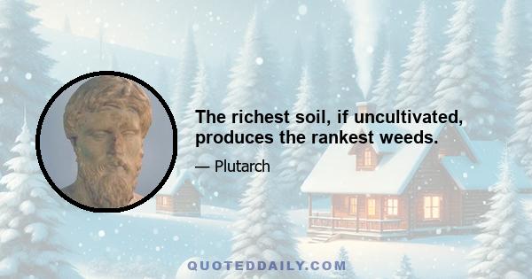 The richest soil, if uncultivated, produces the rankest weeds.