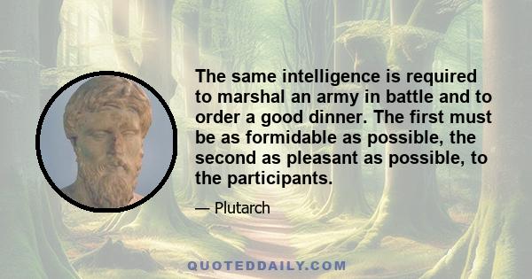 The same intelligence is required to marshal an army in battle and to order a good dinner. The first must be as formidable as possible, the second as pleasant as possible, to the participants.