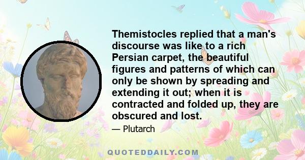 Themistocles replied that a man's discourse was like to a rich Persian carpet, the beautiful figures and patterns of which can only be shown by spreading and extending it out; when it is contracted and folded up, they