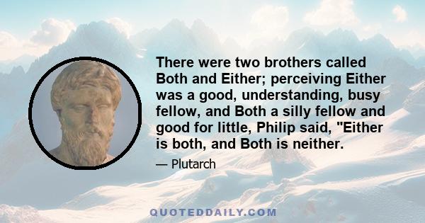 There were two brothers called Both and Either; perceiving Either was a good, understanding, busy fellow, and Both a silly fellow and good for little, Philip said, Either is both, and Both is neither.