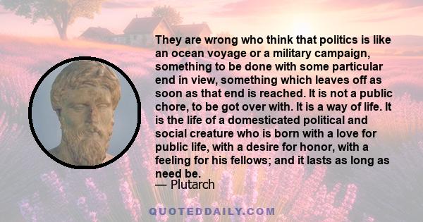 They are wrong who think that politics is like an ocean voyage or a military campaign, something to be done with some particular end in view, something which leaves off as soon as that end is reached. It is not a public 