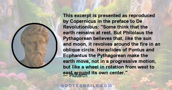 This excerpt is presented as reproduced by Copernicus in the preface to De Revolutionibus: Some think that the earth remains at rest. But Philolaus the Pythagorean believes that, like the sun and moon, it revolves