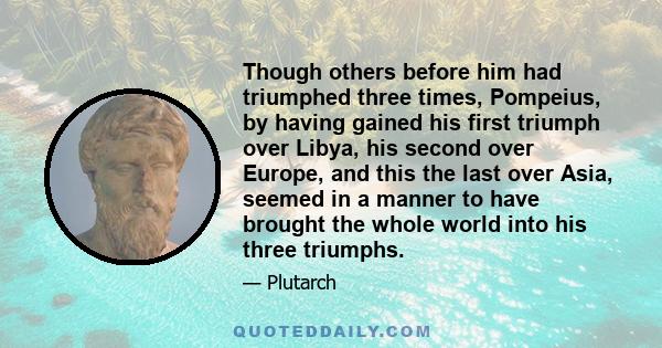 Though others before him had triumphed three times, Pompeius, by having gained his first triumph over Libya, his second over Europe, and this the last over Asia, seemed in a manner to have brought the whole world into