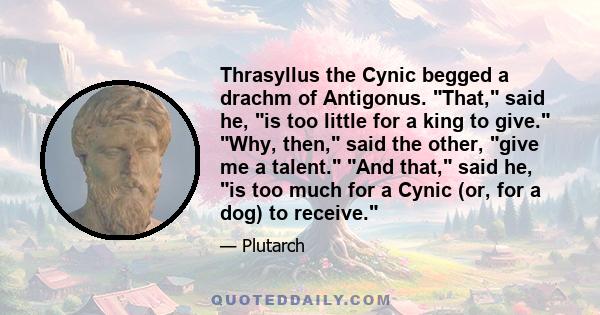 Thrasyllus the Cynic begged a drachm of Antigonus. That, said he, is too little for a king to give. Why, then, said the other, give me a talent. And that, said he, is too much for a Cynic (or, for a dog) to receive.