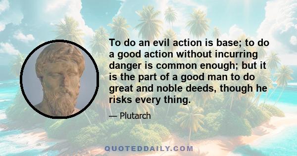 To do an evil action is base; to do a good action without incurring danger is common enough; but it is the part of a good man to do great and noble deeds, though he risks every thing.