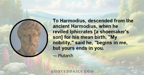 To Harmodius, descended from the ancient Harmodius, when he reviled Iphicrates [a shoemaker's son] for his mean birth, My nobility, said he, begins in me, but yours ends in you.