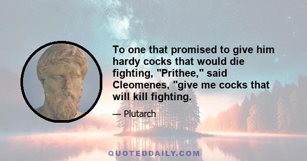 To one that promised to give him hardy cocks that would die fighting, Prithee, said Cleomenes, give me cocks that will kill fighting.