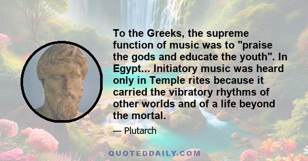 To the Greeks, the supreme function of music was to praise the gods and educate the youth. In Egypt... Initiatory music was heard only in Temple rites because it carried the vibratory rhythms of other worlds and of a