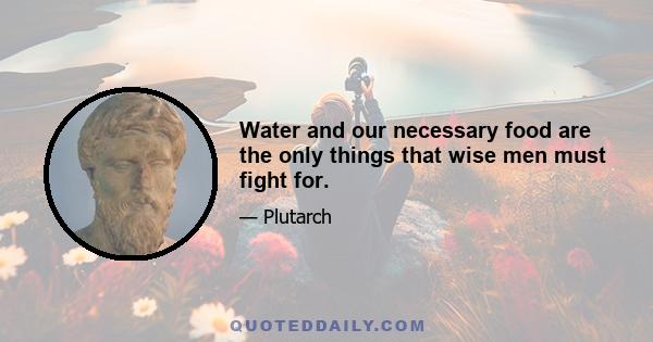 Water and our necessary food are the only things that wise men must fight for.