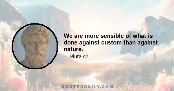 We are more sensible of what is done against custom than against nature.