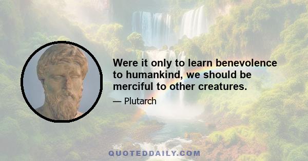 Were it only to learn benevolence to humankind, we should be merciful to other creatures.