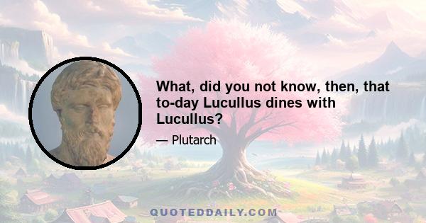 What, did you not know, then, that to-day Lucullus dines with Lucullus?