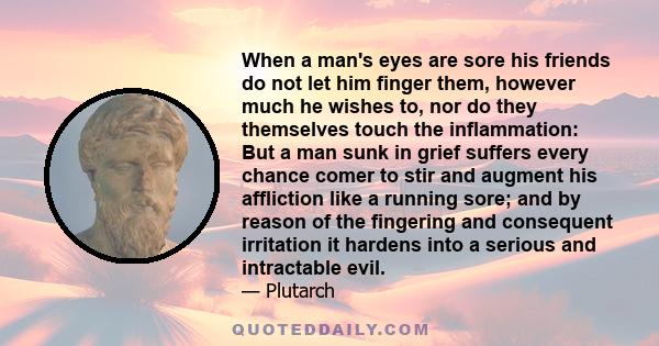 When a man's eyes are sore his friends do not let him finger them, however much he wishes to, nor do they themselves touch the inflammation: But a man sunk in grief suffers every chance comer to stir and augment his