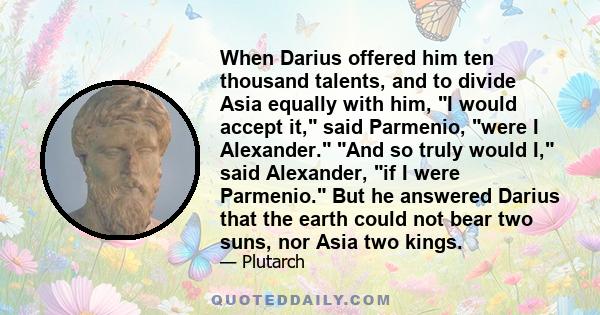 When Darius offered him ten thousand talents, and to divide Asia equally with him, I would accept it, said Parmenio, were I Alexander. And so truly would I, said Alexander, if I were Parmenio. But he answered Darius