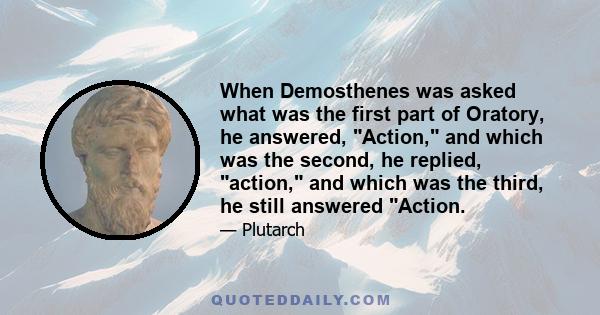 When Demosthenes was asked what was the first part of Oratory, he answered, Action, and which was the second, he replied, action, and which was the third, he still answered Action.