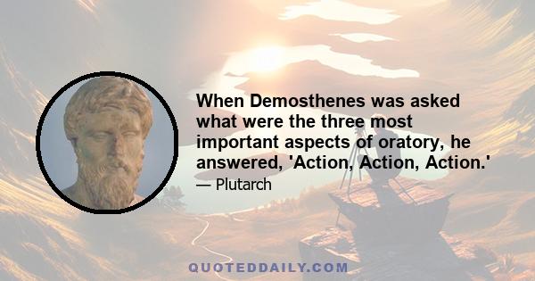 When Demosthenes was asked what were the three most important aspects of oratory, he answered, 'Action, Action, Action.'