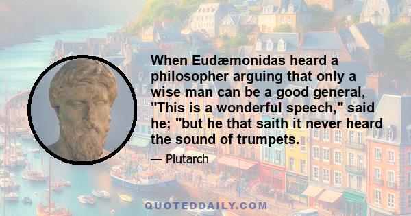 When Eudæmonidas heard a philosopher arguing that only a wise man can be a good general, This is a wonderful speech, said he; but he that saith it never heard the sound of trumpets.