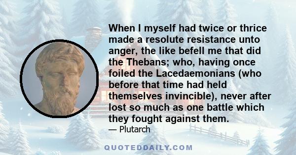 When I myself had twice or thrice made a resolute resistance unto anger, the like befell me that did the Thebans; who, having once foiled the Lacedaemonians (who before that time had held themselves invincible), never