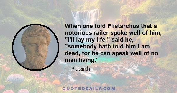 When one told Plistarchus that a notorious railer spoke well of him, I'll lay my life, said he, somebody hath told him I am dead, for he can speak well of no man living.'