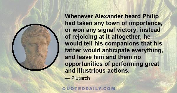 Whenever Alexander heard Philip had taken any town of importance, or won any signal victory, instead of rejoicing at it altogether, he would tell his companions that his father would anticipate everything, and leave him 