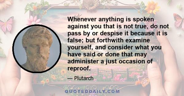 Whenever anything is spoken against you that is not true, do not pass by or despise it because it is false; but forthwith examine yourself, and consider what you have said or done that may administer a just occasion of