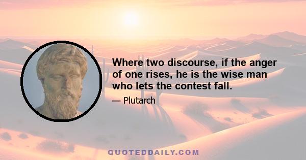 Where two discourse, if the anger of one rises, he is the wise man who lets the contest fall.