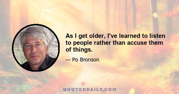 As I get older, I've learned to listen to people rather than accuse them of things.