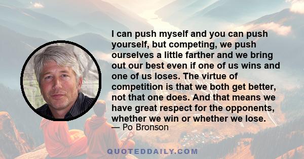 I can push myself and you can push yourself, but competing, we push ourselves a little farther and we bring out our best even if one of us wins and one of us loses. The virtue of competition is that we both get better,