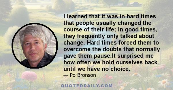 I learned that it was in hard times that people usually changed the course of their life; in good times, they frequently only talked about change. Hard times forced them to overcome the doubts that normally gave them