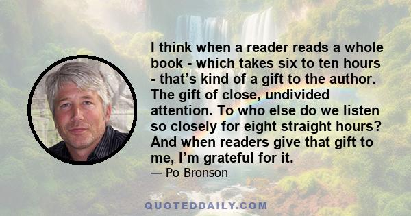 I think when a reader reads a whole book - which takes six to ten hours - that’s kind of a gift to the author. The gift of close, undivided attention. To who else do we listen so closely for eight straight hours? And